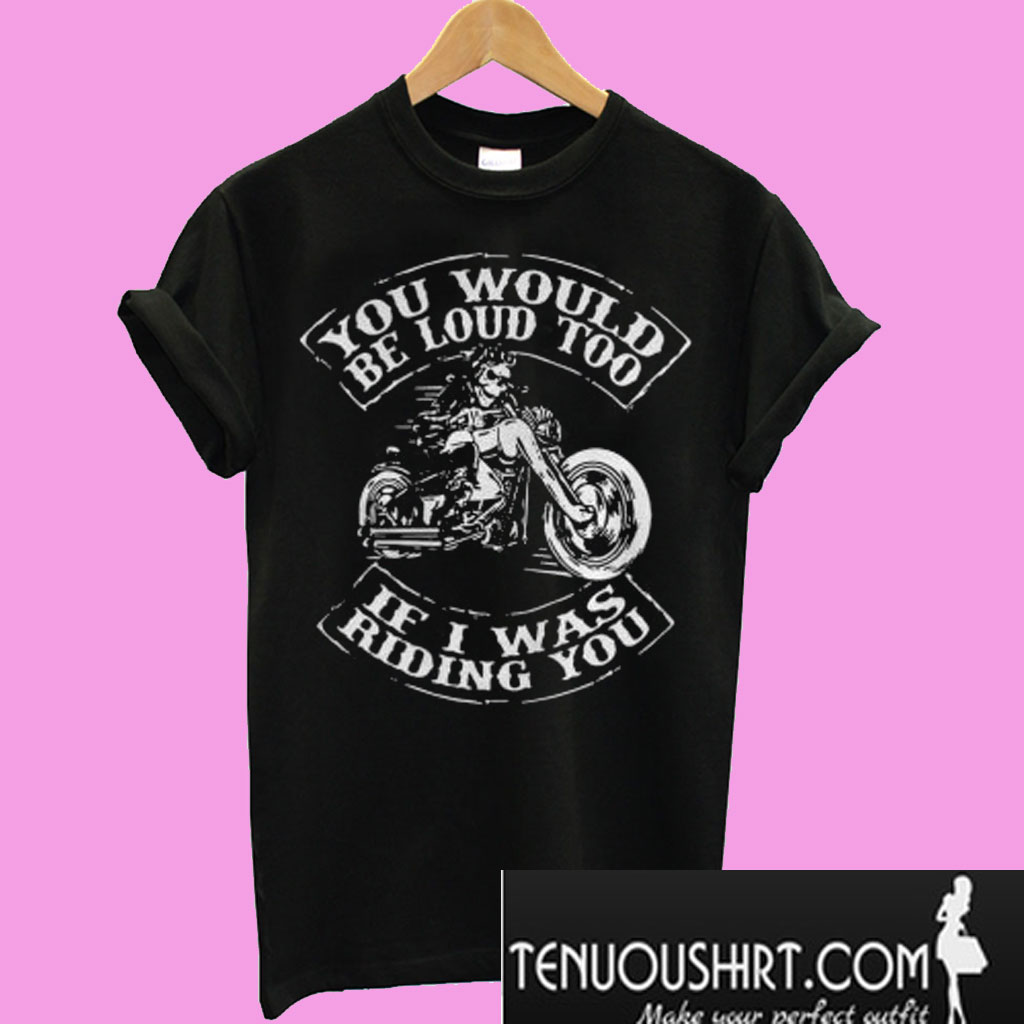 you would be loud too if i was riding you shirt